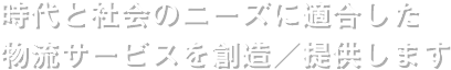 時代と社会のニーズに適合した物流サービスを創造／提供します